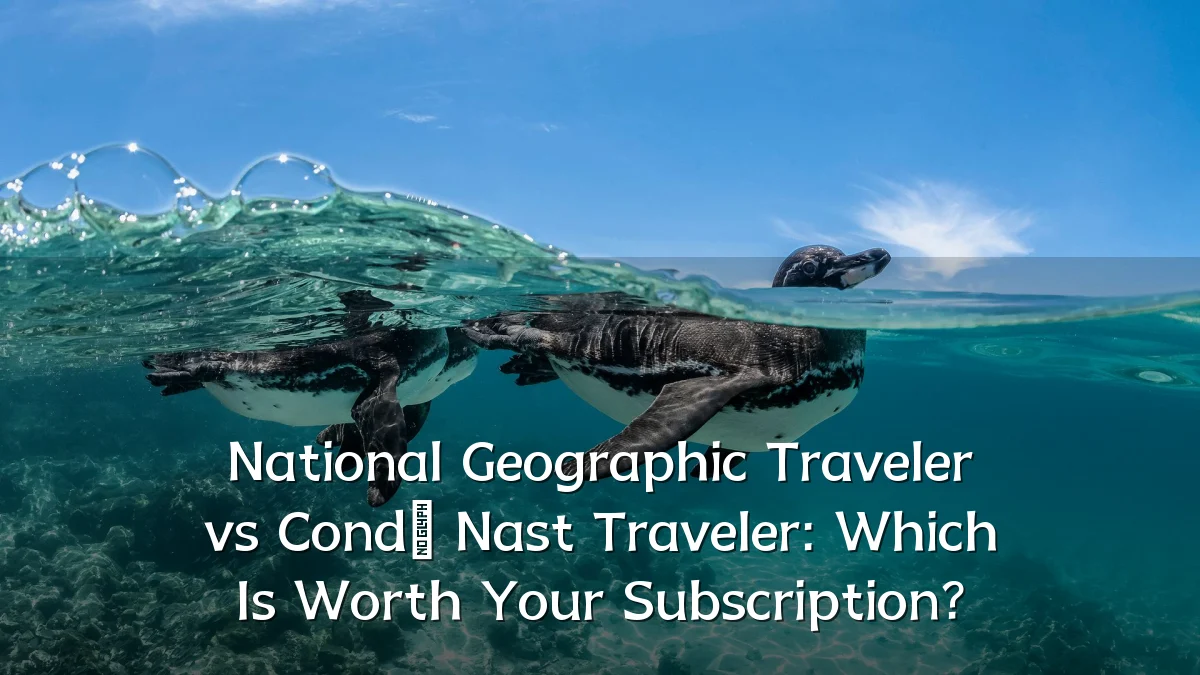 National Geographic Traveler vs Condé Nast Traveler: Which Is Worth Your Subscription?